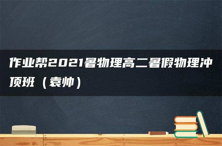 作业帮2021暑物理高二暑假物理冲顶班(袁帅) 作业帮2021暑物理高二暑假物理冲顶班(袁帅)