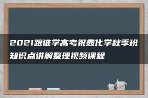 2021跟谁学高考祝鑫化学秋季班知识点讲解整理视频课程