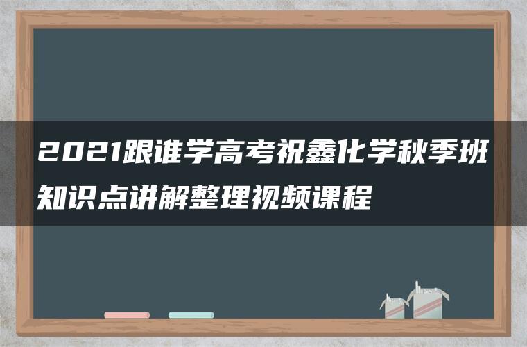 2021跟谁学高考祝鑫化学秋季班知识点讲解整理视频课程 2021跟谁学高考祝鑫化学秋季班知识点讲解整理视频课程