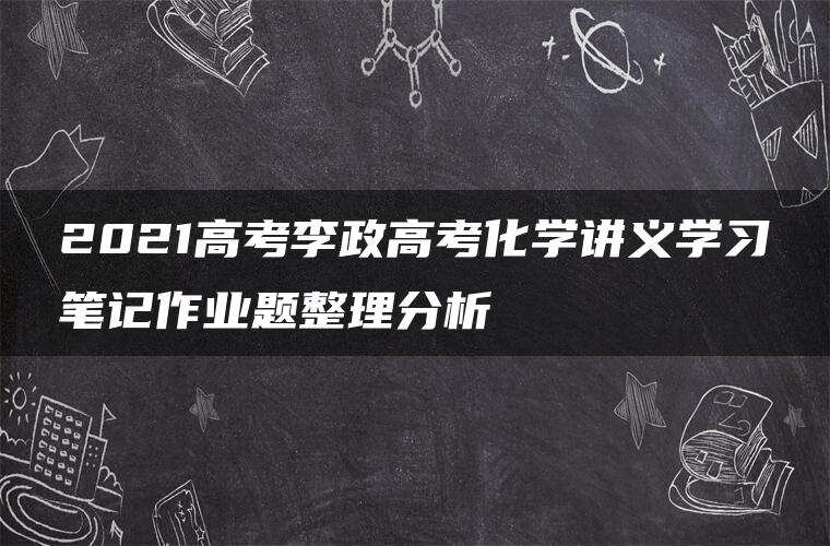 2021高考李政高考化学讲义学习笔记作业题整理分析 2021高考李政高考化学讲义学习笔记作业题整理分析