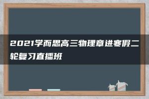 2021学而思高三物理章进寒假二轮复习直播班
