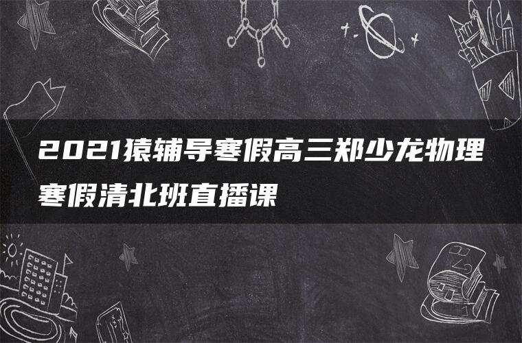 2021猿辅导寒假高三郑少龙物理寒假清北班直播课 2021猿辅导寒假高三郑少龙物理寒假清北班直播课