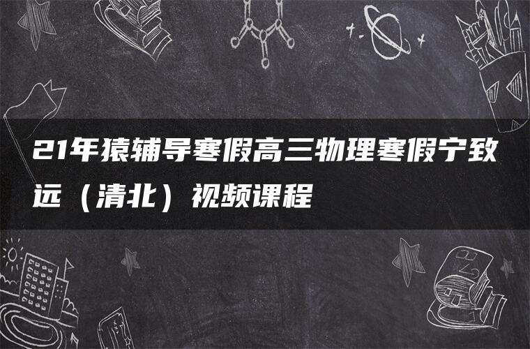 21年猿辅导寒假高三物理寒假宁致远（清北）视频课程