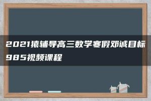 2021猿辅导高三数学寒假邓诚目标985视频课程