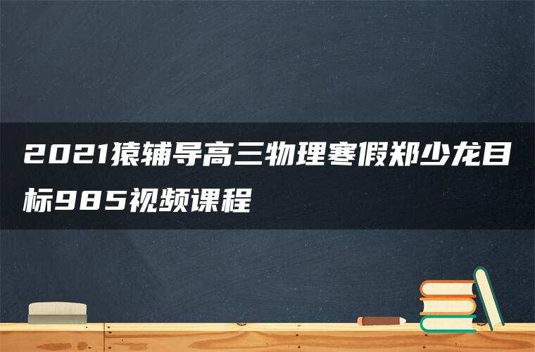 2021猿辅导高三物理寒假郑少龙目标985视频课程 2021猿辅导高三物理寒假郑少龙目标985视频课程