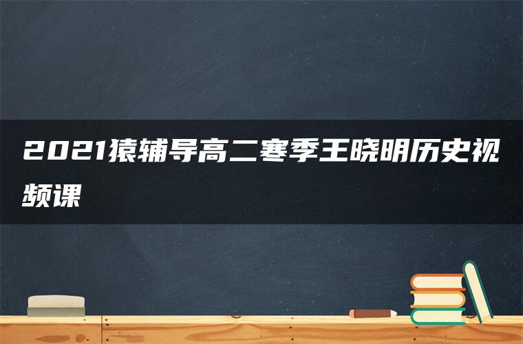 2021猿辅导高二寒季王晓明历史视频课