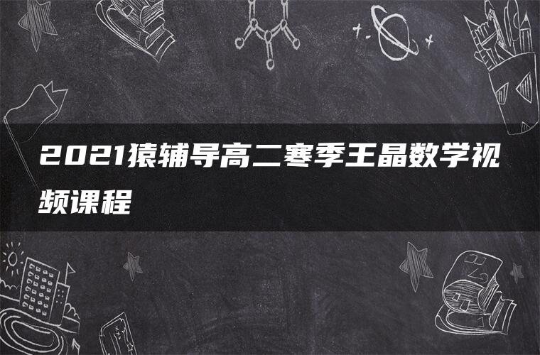 2021猿辅导高二寒季王晶数学视频课程 2021猿辅导高二寒季王晶数学视频课程