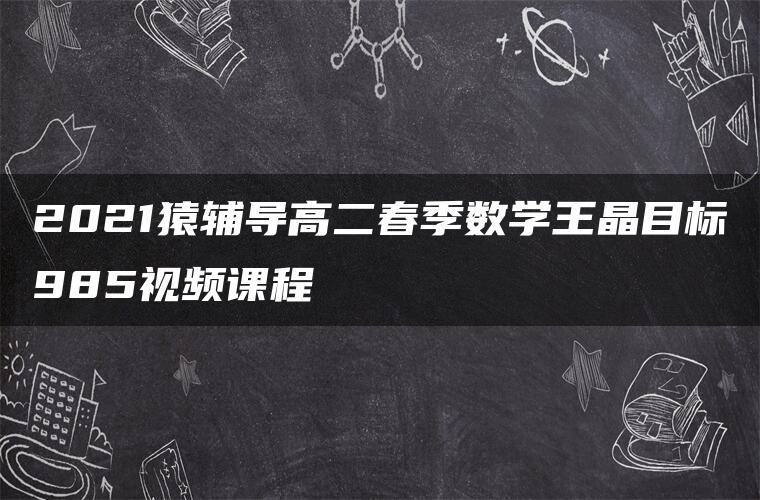 2021猿辅导高二春季数学王晶目标985视频课程 2021猿辅导高二春季数学王晶目标985视频课程
