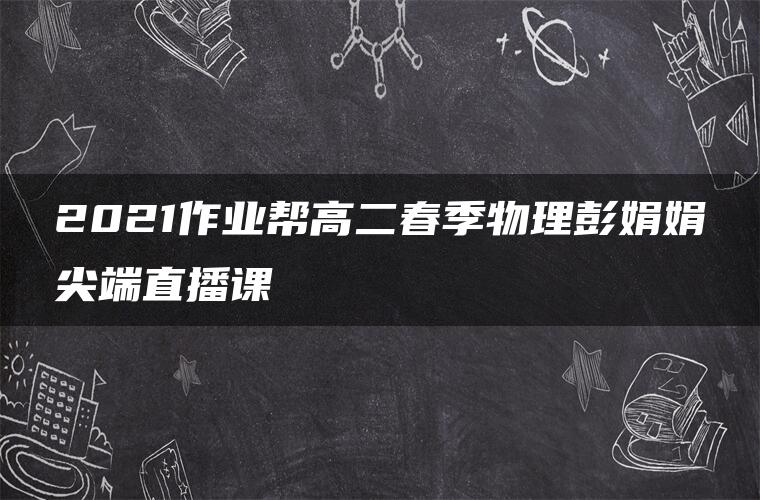 2021作业帮高二春季物理彭娟娟尖端直播课 2021作业帮高二春季物理彭娟娟尖端直播课