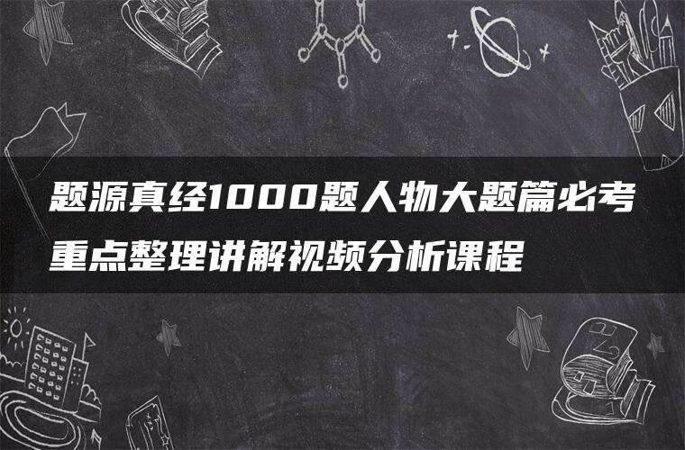题源真经1000题人物大题篇必考重点整理讲解视频分析课程 题源真经1000题人物大题篇必考重点整理讲解视频分析课程