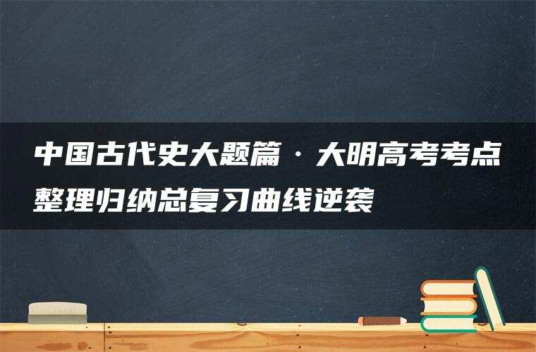 中国古代史大题篇·大明高考考点整理归纳总复习曲线逆袭