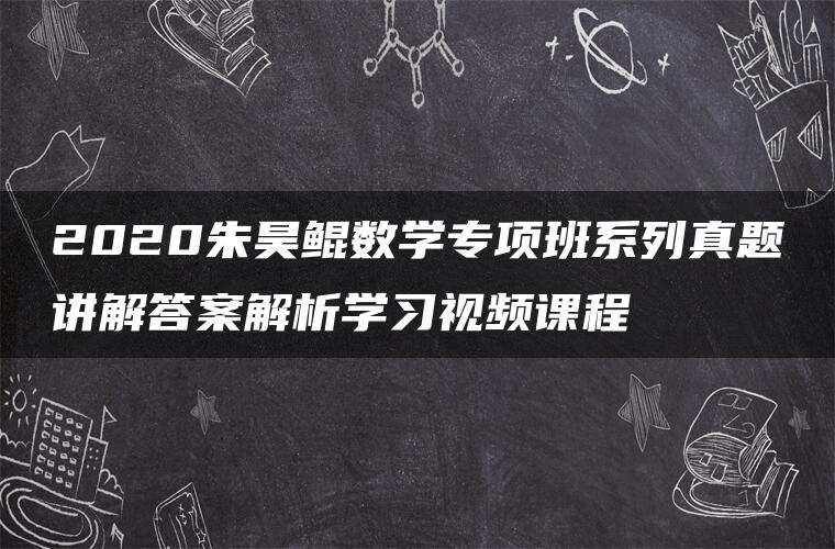 2020朱昊鲲数学专项班系列真题讲解答案解析学习视频课程 2020朱昊鲲数学专项班系列真题讲解答案解析学习视频课程