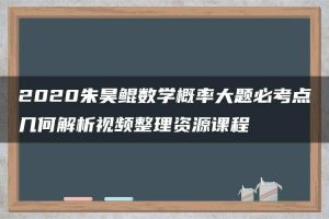 2020朱昊鲲数学概率大题必考点几何解析视频整理资源课程