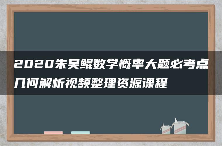 2020朱昊鲲数学概率大题必考点几何解析视频整理资源课程