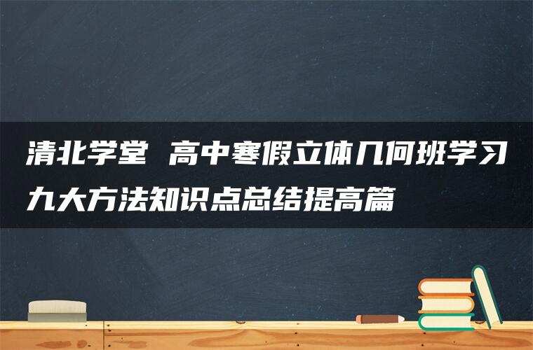 清北学堂 高中寒假立体几何班学习九大方法知识点总结提高篇 清北学堂 高中寒假立体几何班学习九大方法知识点总结提高篇