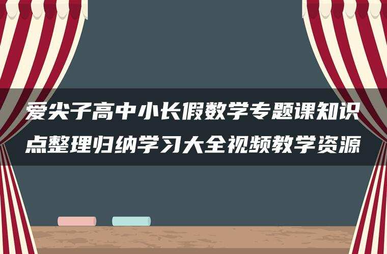 爱尖子高中小长假数学专题课知识点整理归纳学习大全视频教学资源 爱尖子高中小长假数学专题课知识点整理归纳学习大全视频教学资源