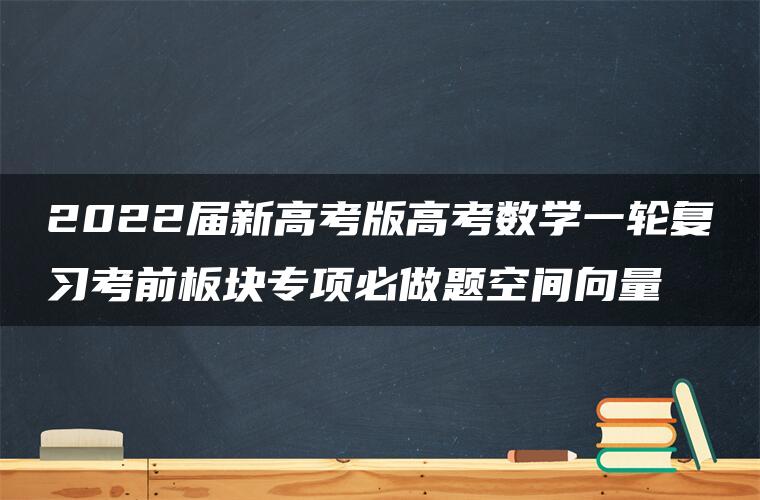 2022届新高考版高考数学一轮复习考前板块专项必做题空间向量 2022届新高考版高考数学一轮复习考前板块专项必做题空间向量