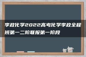 李政化学2022高考化学李政全程班第一二阶联报第一阶段