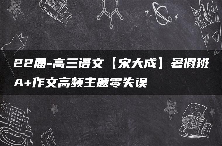 22届-高三语文【宋大成】暑假班A+作文高频主题零失误 22届-高三语文【宋大成】暑假班A+作文高频主题零失误