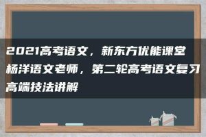 2021高考语文，新东方优能课堂杨洋语文老师，第二轮高考语文复习高端技法讲解