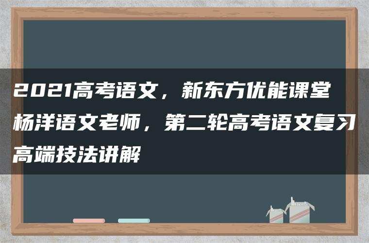 2021高考语文,新东方优能课堂杨洋语文老师,第二轮高考语文复习高端技法讲解 2021高考语文,新东方优能课堂杨洋语文老师,第二轮高考语文复习高端技法讲解