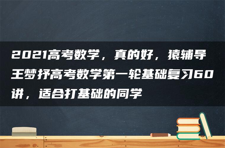 2021高考数学，真的好，猿辅导王梦抒高考数学第一轮基础复习60讲，适合打基础的同学