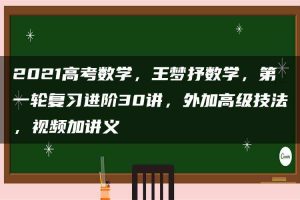 2021高考数学，王梦抒数学，第一轮复习进阶30讲，外加高级技法，视频加讲义