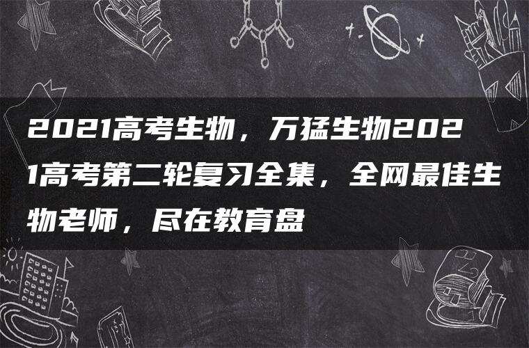 2021高考生物，万猛生物2021高考第二轮复习全集，全网最佳生物老师，尽在教育盘