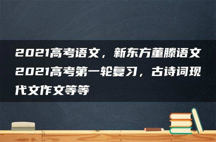 2021高考语文,新东方董滕语文2021高考第一轮复习,古诗词现代文作文等等 2021高考语文,新东方董滕语文2021高考第一轮复习,古诗词现代文作文等等