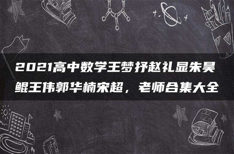 2021高中数学王梦抒赵礼显朱昊鲲王伟郭华楠宋超，老师合集大全