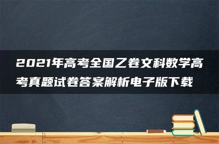 2021年高考全国乙卷文科数学高考真题试卷答案解析电子版下载 2021年高考全国乙卷文科数学高考真题试卷答案解析电子版下载