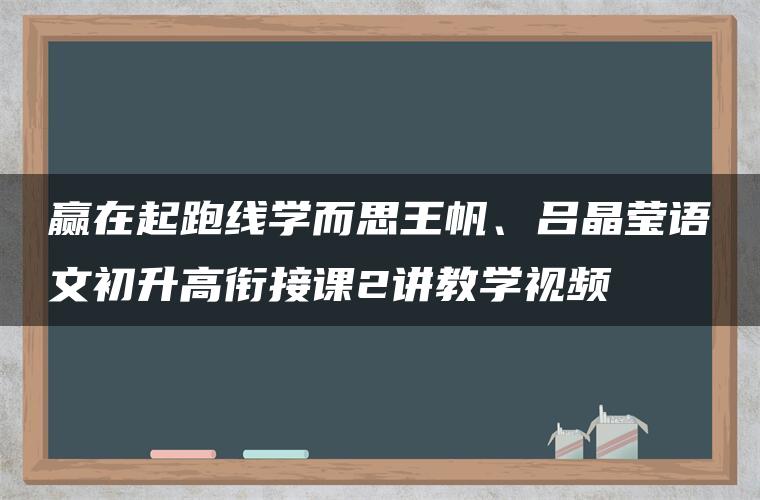 赢在起跑线学而思王帆、吕晶莹语文初升高衔接课2讲教学视频 赢在起跑线学而思王帆、吕晶莹语文初升高衔接课2讲教学视频