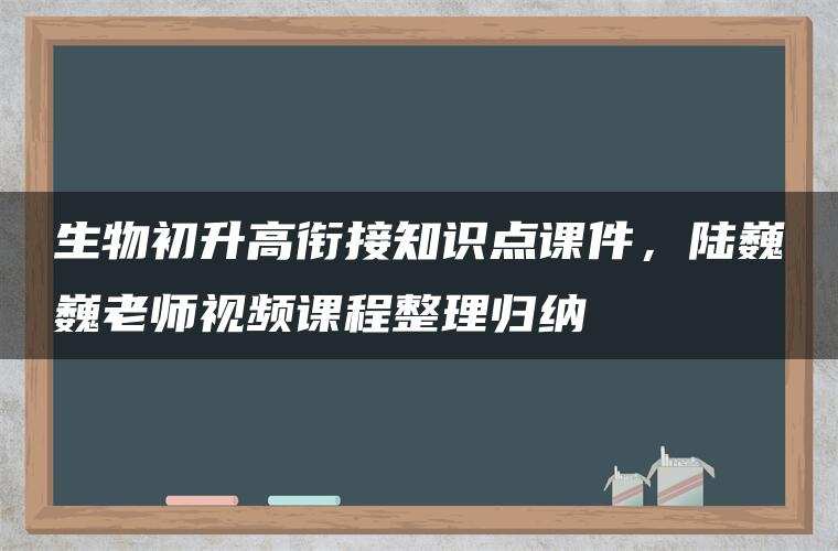 生物初升高衔接知识点课件，陆巍巍老师视频课程整理归纳