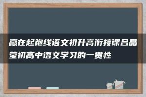 赢在起跑线语文初升高衔接课吕晶莹初高中语文学习的一贯性