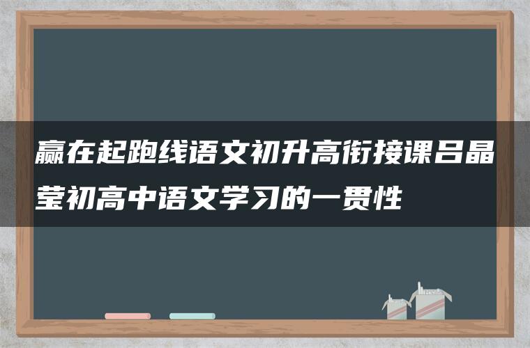 赢在起跑线语文初升高衔接课吕晶莹初高中语文学习的一贯性 赢在起跑线语文初升高衔接课吕晶莹初高中语文学习的一贯性