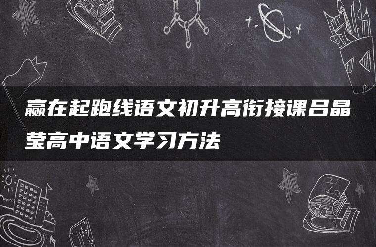 赢在起跑线语文初升高衔接课吕晶莹高中语文学习方法 赢在起跑线语文初升高衔接课吕晶莹高中语文学习方法