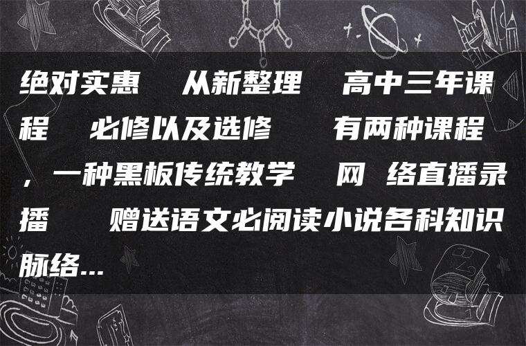 绝对实惠  从新整理  高中三年课程  必修以及选修   有两种课程，一种黑板传统教学  网 络直播录播   赠送语文必阅读小说各科知识脉络…