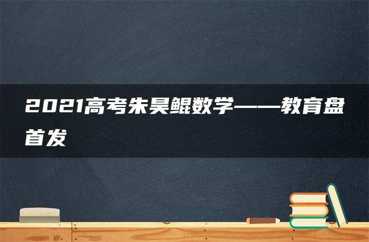 2021高考朱昊鲲数学——教育盘首发 2021高考朱昊鲲数学——教育盘首发