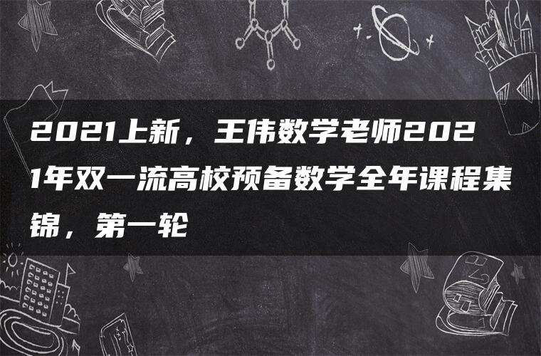 2021上新，王伟数学老师2021年双一流高校预备数学全年课程集锦，第一轮