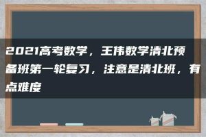 2021高考数学，王伟数学清北预备班第一轮复习，注意是清北班，有点难度