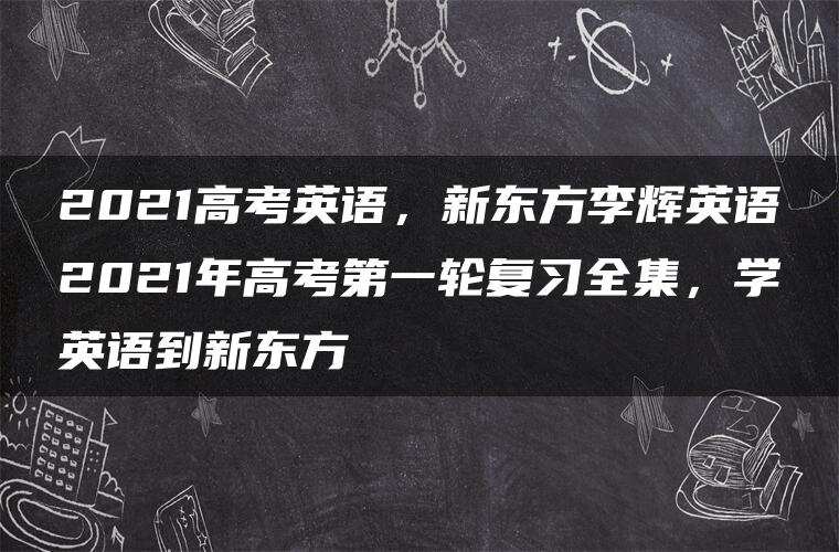2021高考英语,新东方李辉英语2021年高考第一轮复习全集,学英语到新东方 2021高考英语,新东方李辉英语2021年高考第一轮复习全集,学英语到新东方