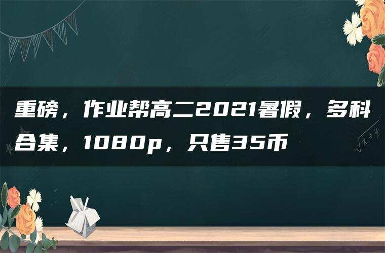 重磅,作业帮高二2021暑假,多科合集,1080p,只售35币 重磅,作业帮高二2021暑假,多科合集,1080p,只售35币