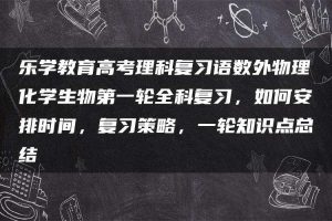 乐学教育高考理科复习语数外物理化学生物第一轮全科复习，如何安排时间，复习策略，一轮知识点总结