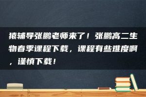 猿辅导张鹏老师来了！张鹏高二生物春季课程下载，课程有些难度啊，谨慎下载！