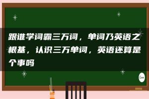 跟谁学词霸三万词，单词乃英语之根基，认识三万单词，英语还算是个事吗