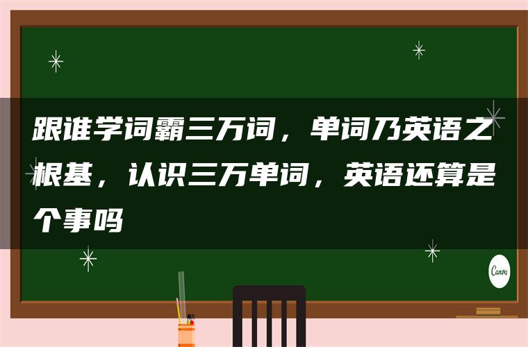 跟谁学词霸三万词,单词乃英语之根基,认识三万单词,英语还算是个事吗 跟谁学词霸三万词,单词乃英语之根基,认识三万单词,英语还算是个事吗