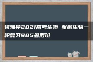 猿辅导2021高考生物 张鹏生物一轮复习985暑假班
