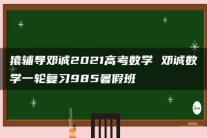 猿辅导邓诚2021高考数学 邓诚数学一轮复习985暑假班