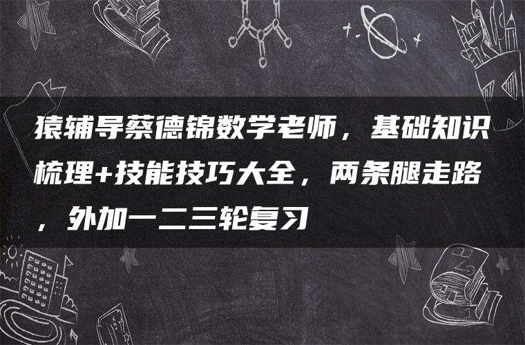 猿辅导蔡德锦数学老师，基础知识梳理+技能技巧大全，两条腿走路，外加一二三轮复习
