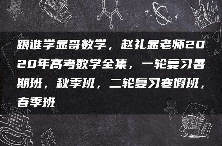 跟谁学显哥数学，赵礼显老师2020年高考数学全集，一轮复习暑期班，秋季班，二轮复习寒假班，春季班